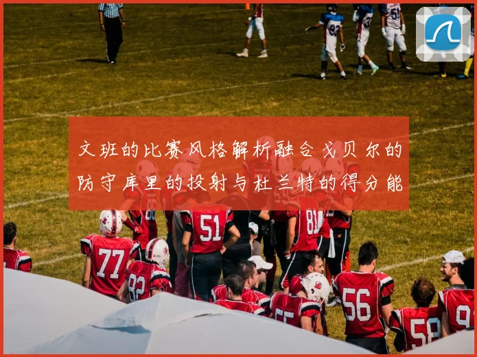 文班的比赛风格解析融合戈贝尔的防守库里的投射与杜兰特的得分能力