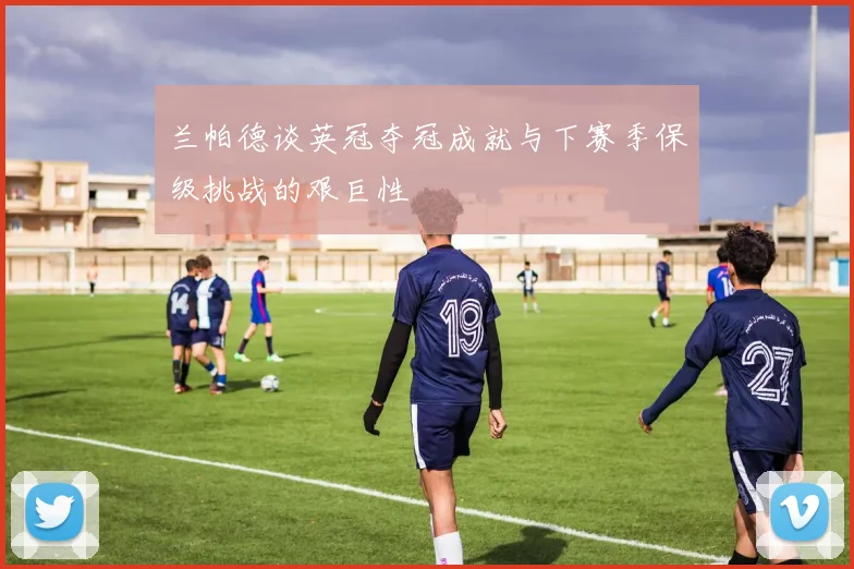 兰帕德谈英冠夺冠成就与下赛季保级挑战的艰巨性