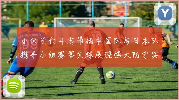 小伙子们斗志昂扬中国队与日本队携手小组赛零失球展现强大防守实力
