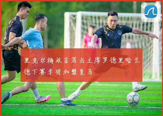 里克尔梅放言若当主席罗德里哈兰德下赛季将加盟皇马
