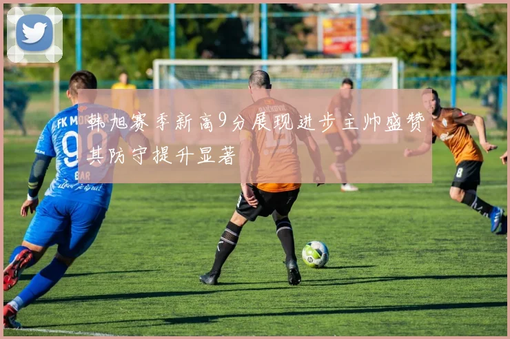 韩旭赛季新高9分展现进步主帅盛赞其防守提升显著