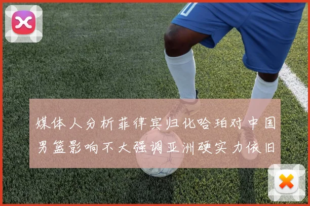 媒体人分析菲律宾归化哈珀对中国男篮影响不大强调亚洲硬实力依旧强劲