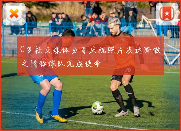 C罗社交媒体分享庆祝照片表达骄傲之情称球队完成使命