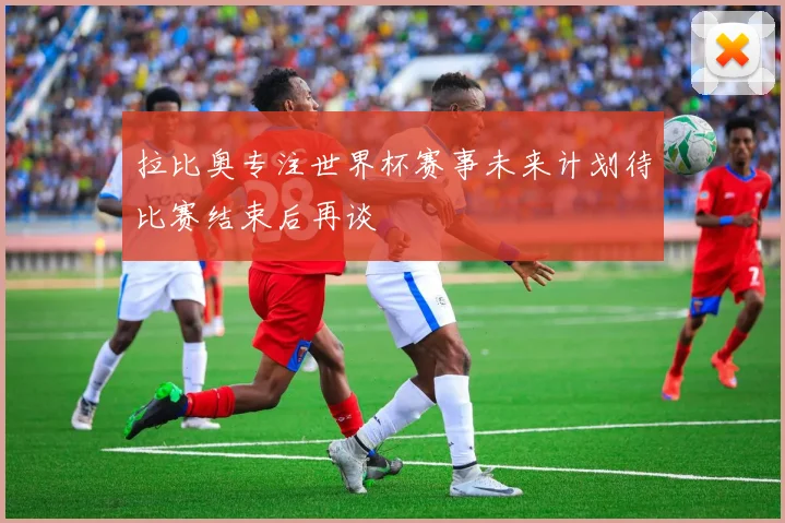 拉比奥专注世界杯赛事未来计划待比赛结束后再谈
