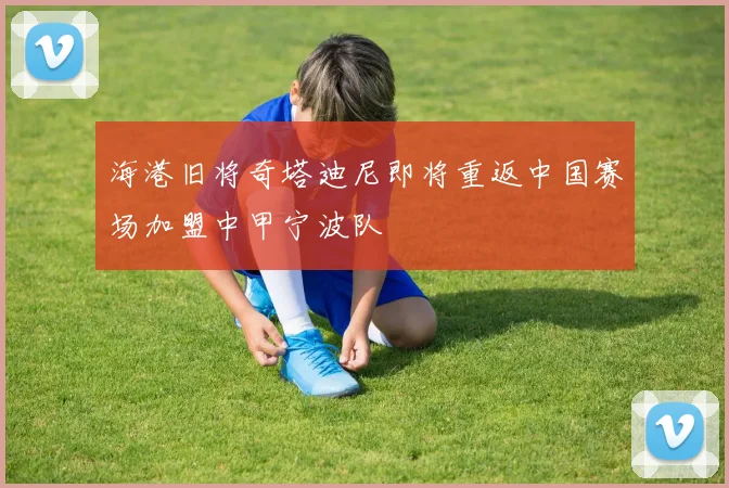 海港旧将奇塔迪尼即将重返中国赛场加盟中甲宁波队