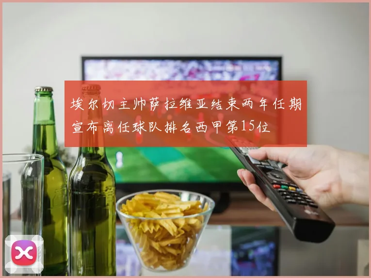埃尔切主帅萨拉维亚结束两年任期宣布离任球队排名西甲第15位