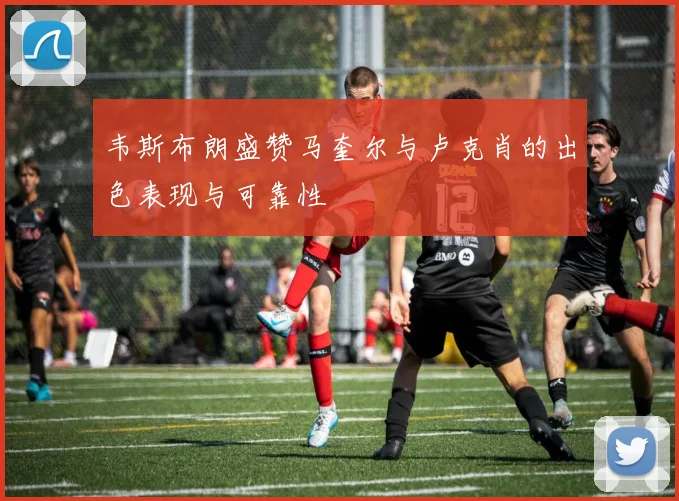 韦斯布朗盛赞马奎尔与卢克肖的出色表现与可靠性