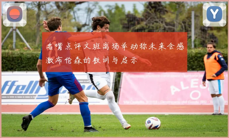 名嘴点评文班离场举动称未来会感激布伦森的教训与启示