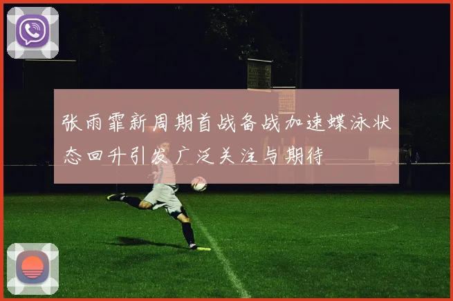 张雨霏新周期首战备战加速蝶泳状态回升引发广泛关注与期待