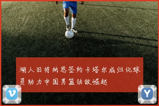 湖人旧将纳恩签约卡塔尔成归化球员助力中国男篮劲敌崛起