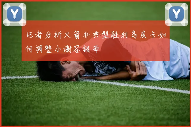 记者分析火箭非典型胜利乌度卡如何调整小谢容错率