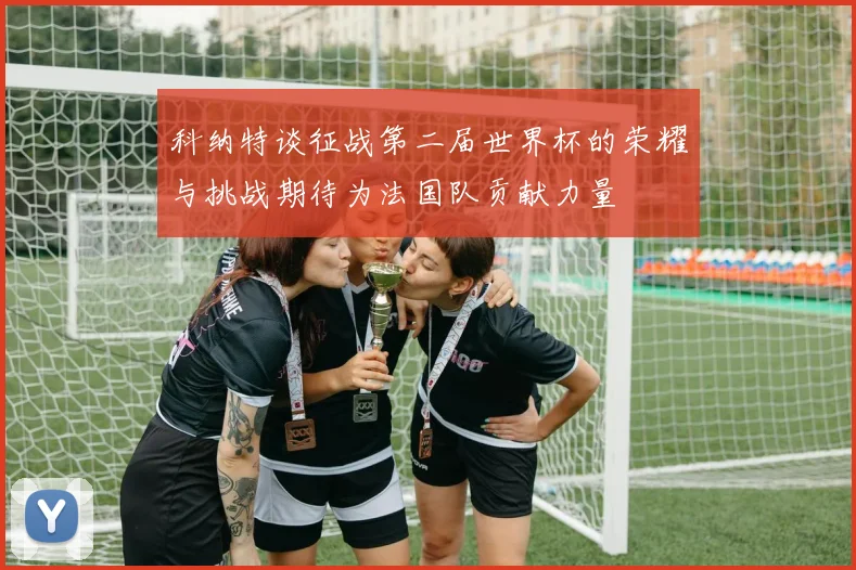 科纳特谈征战第二届世界杯的荣耀与挑战期待为法国队贡献力量