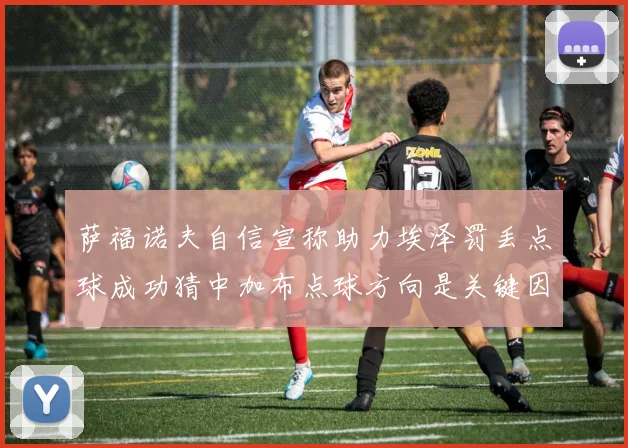 萨福诺夫自信宣称助力埃泽罚丢点球成功猜中加布点球方向是关键因素