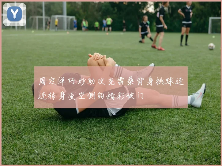 周定洋巧妙助攻克雷桑背身挑球连连转身凌空侧钩精彩破门