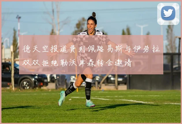 德天空报道费利佩路易斯与伊劳拉双双拒绝勒沃库森转会邀请