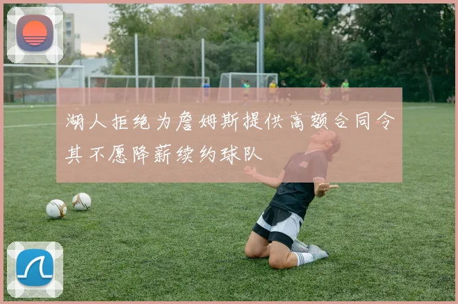 湖人拒绝为詹姆斯提供高额合同令其不愿降薪续约球队