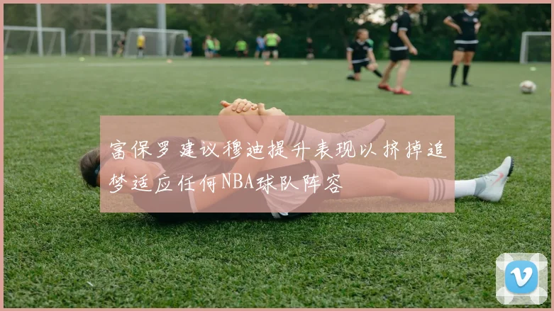 富保罗建议穆迪提升表现以挤掉追梦适应任何NBA球队阵容
