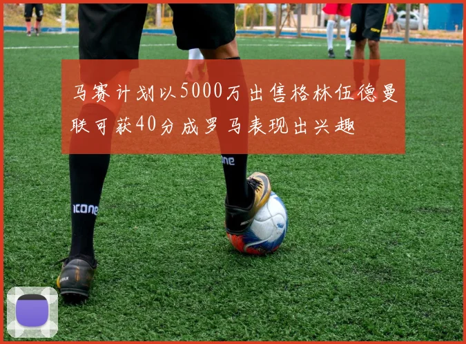 马赛计划以5000万出售格林伍德曼联可获40分成罗马表现出兴趣