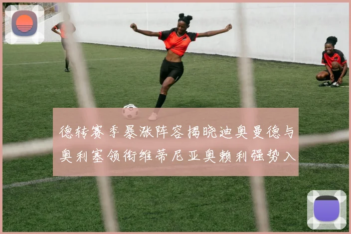德转赛季暴涨阵容揭晓迪奥曼德与奥利塞领衔维蒂尼亚奥赖利强势入选