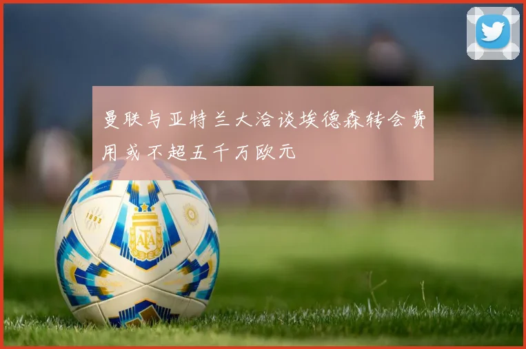 曼联与亚特兰大洽谈埃德森转会费用或不超五千万欧元