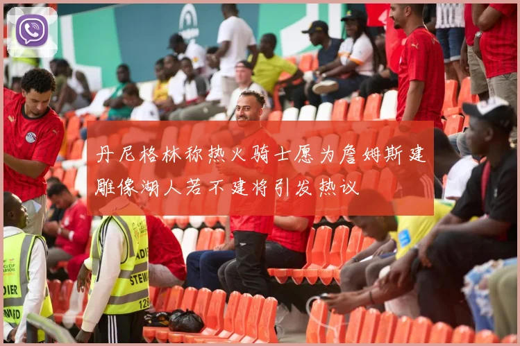 丹尼格林称热火骑士愿为詹姆斯建雕像湖人若不建将引发热议