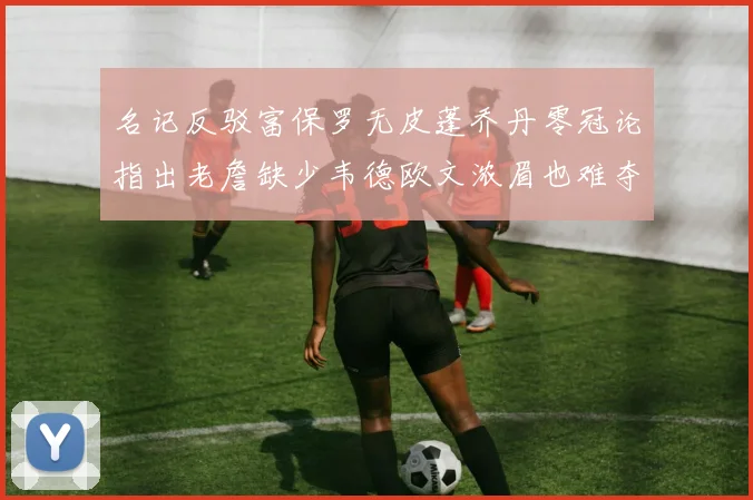 名记反驳富保罗无皮蓬乔丹零冠论指出老詹缺少韦德欧文浓眉也难夺冠