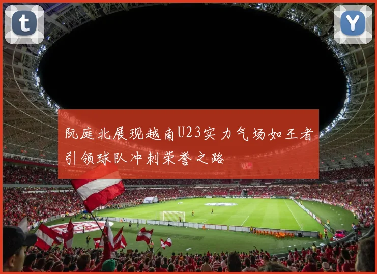 阮庭北展现越南U23实力气场如王者引领球队冲刺荣誉之路