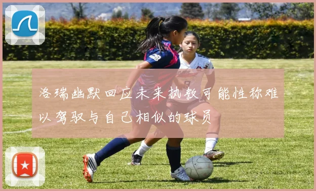 洛瑞幽默回应未来执教可能性称难以驾驭与自己相似的球员