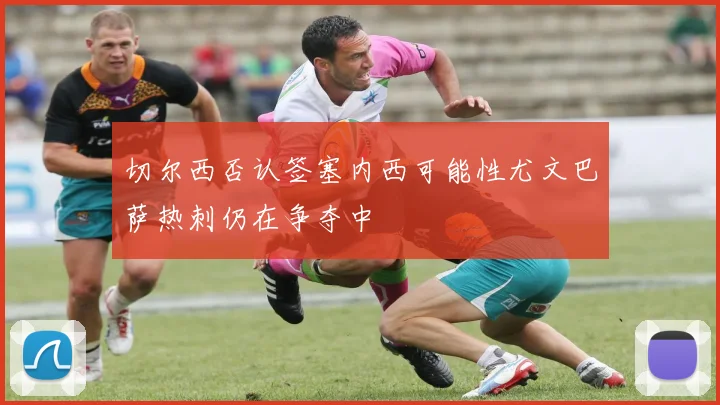 切尔西否认签塞内西可能性尤文巴萨热刺仍在争夺中